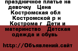 праздничное платье на девочку › Цена ­ 500 - Костромская обл., Костромской р-н, Кострома г. Дети и материнство » Детская одежда и обувь   